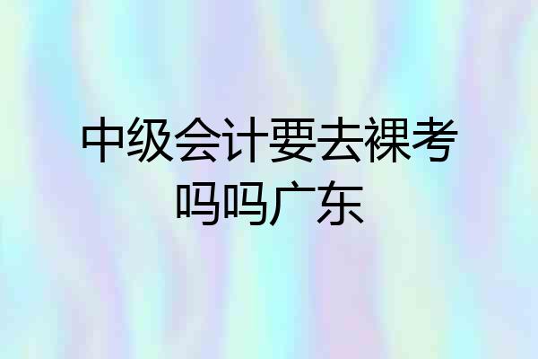 中级会计要去裸考吗吗广东