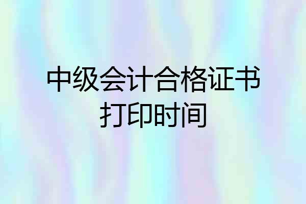 中级会计合格证书打印时间