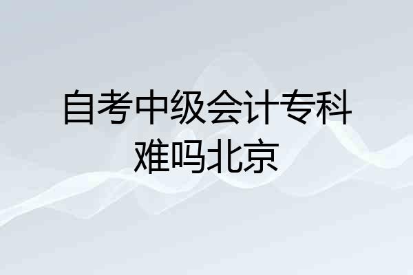 自考中级会计专科难吗北京