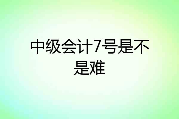 中级会计7号是不是难