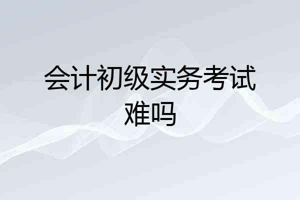 会计初级实务考试难吗