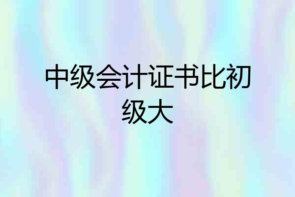 中级会计证书比初级大