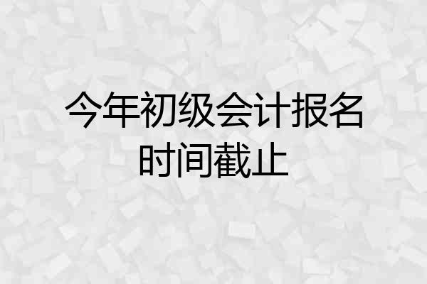 今年初级会计报名时间截止
