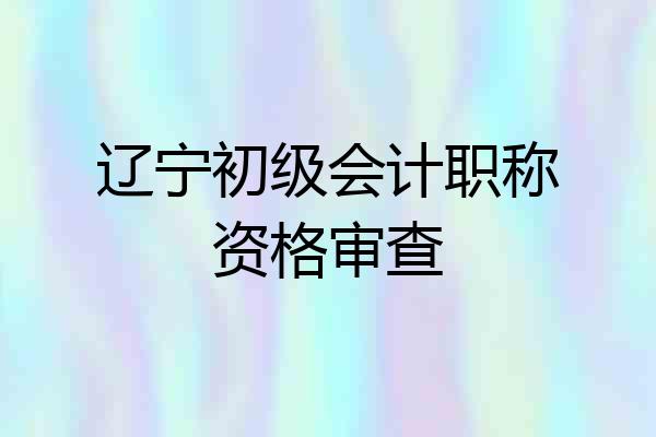 辽宁初级会计职称资格审查