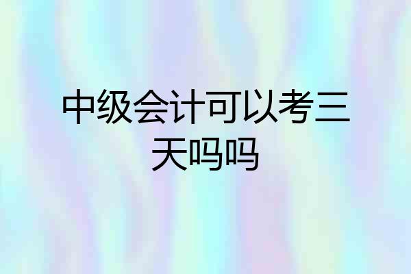 中级会计可以考三天吗吗