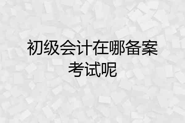 初级会计在哪备案考试呢