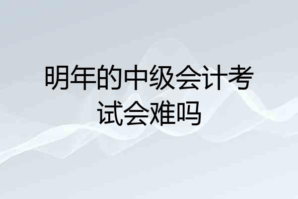 明年的中级会计考试会难吗