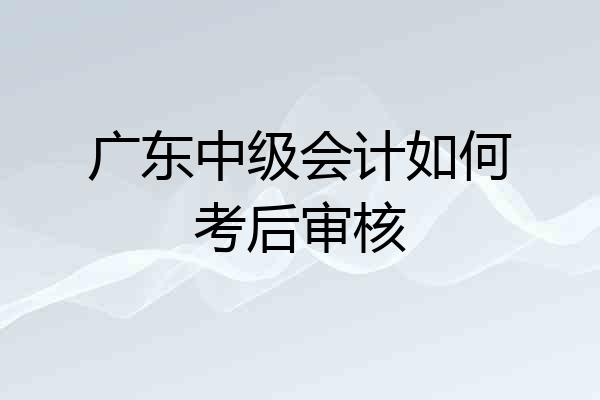 广东中级会计如何考后审核