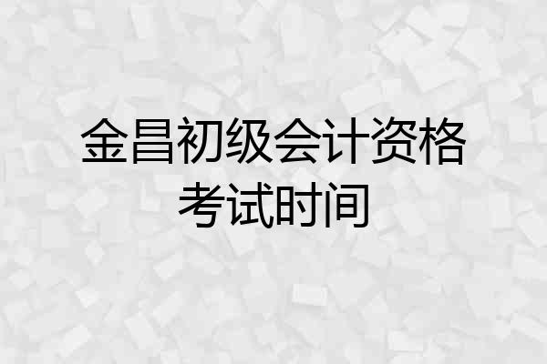 金昌初级会计资格考试时间