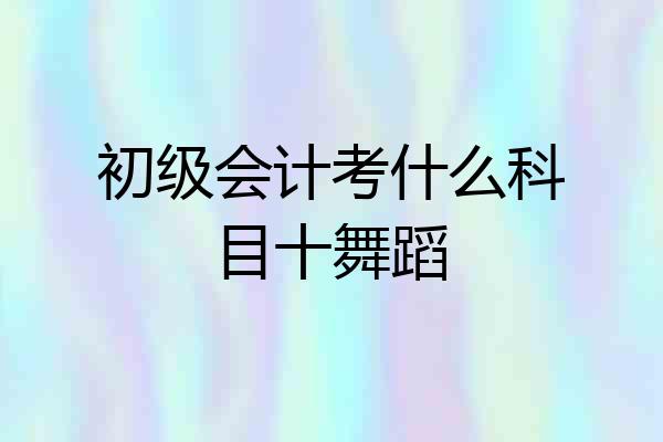 初级会计考什么科目十舞蹈