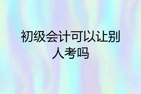 初级会计可以让别人考吗