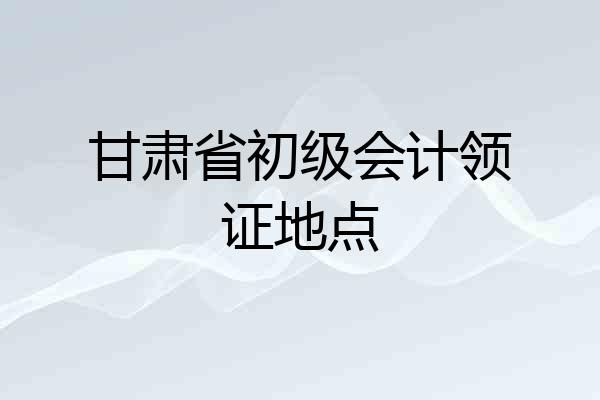 甘肃省初级会计领证地点