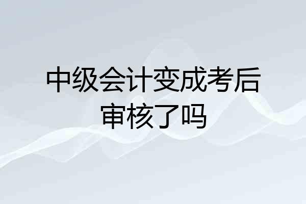 中级会计变成考后审核了吗
