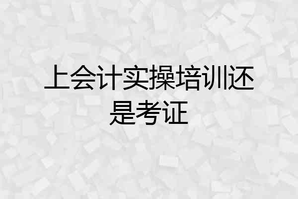 上会计实操培训还是考证
