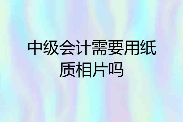 中级会计需要用纸质相片吗