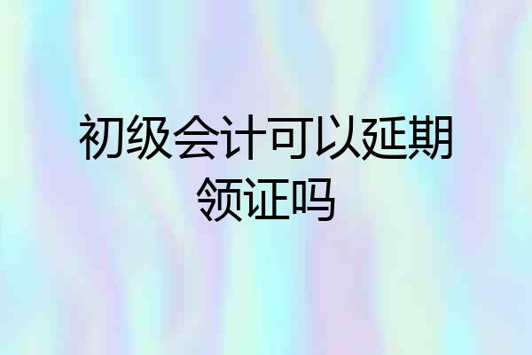初级会计可以延期领证吗