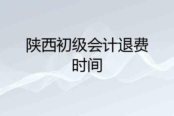 陕西初级会计退费时间