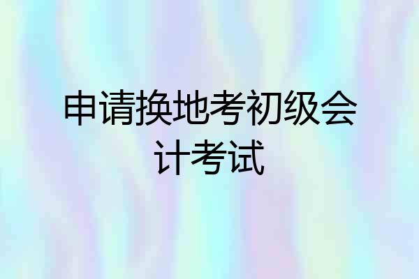 申请换地考初级会计考试