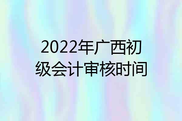 2022年广西初级会计审核时间