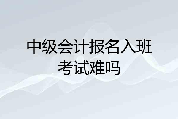 中级会计报名入班考试难吗