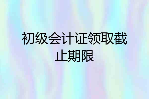 初级会计证领取截止期限