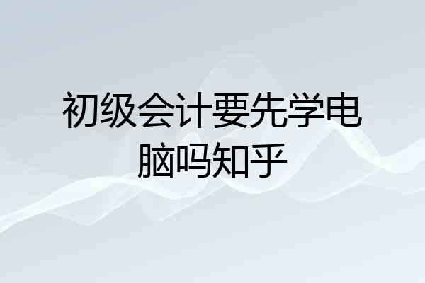 初级会计要先学电脑吗知乎
