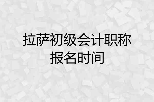 拉萨初级会计职称报名时间