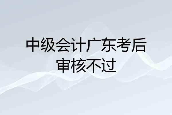 中级会计广东考后审核不过