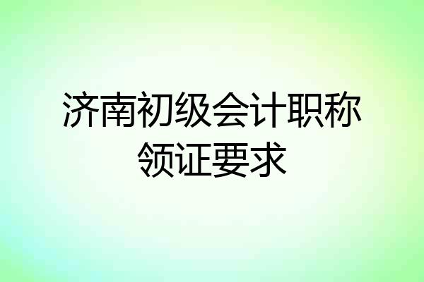 济南初级会计职称领证要求