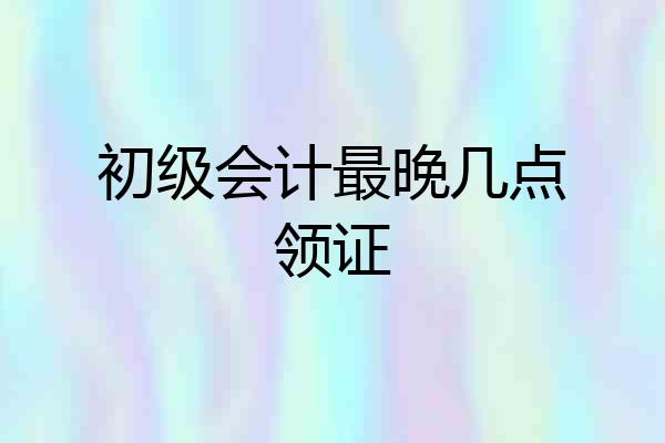 初级会计最晚几点领证