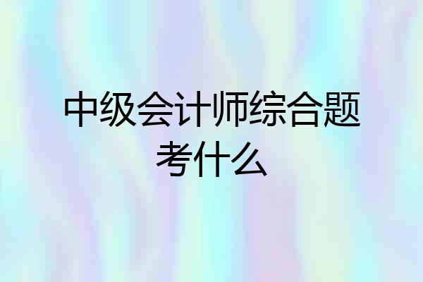 中级会计师综合题考什么