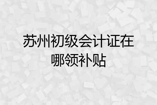 苏州初级会计证在哪领补贴