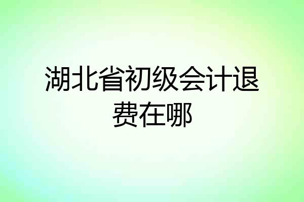 湖北省初级会计退费在哪