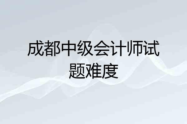成都中级会计师试题难度