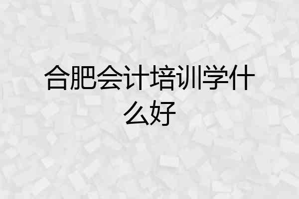 合肥会计培训学什么好