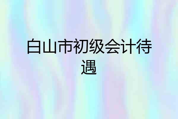 白山市初级会计待遇