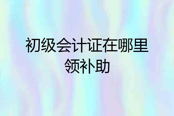 初级会计证在哪里领补助