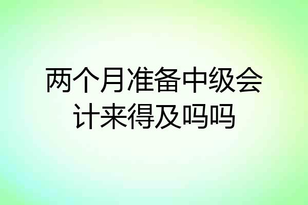 两个月准备中级会计来得及吗吗