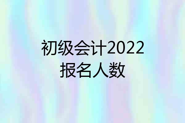 初级会计2022报名人数