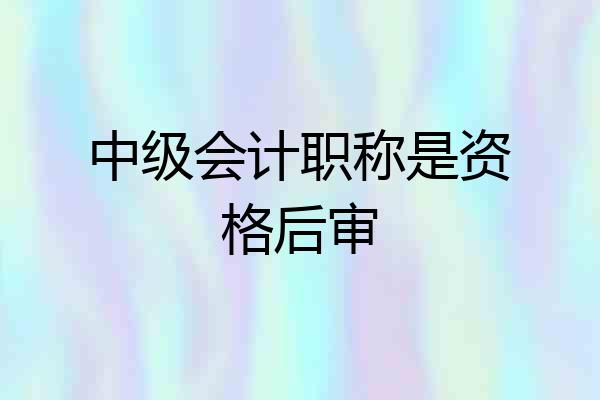 中级会计职称是资格后审