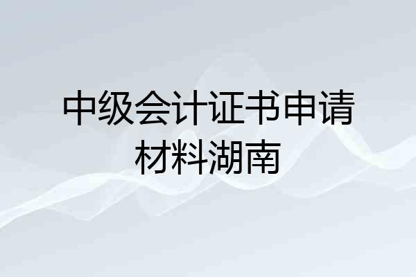 中级会计证书申请材料湖南