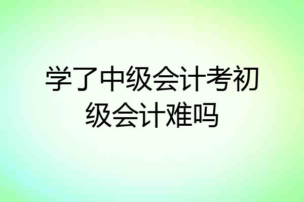 学了中级会计考初级会计难吗