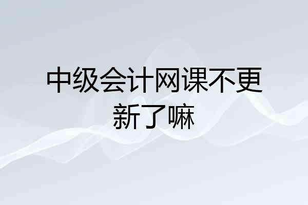 中级会计网课不更新了嘛