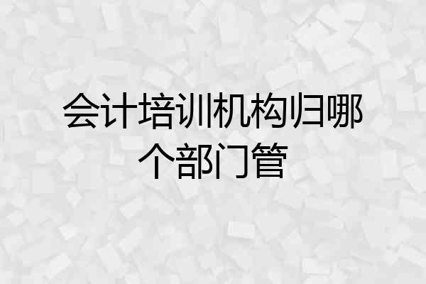 会计培训机构归哪个部门管