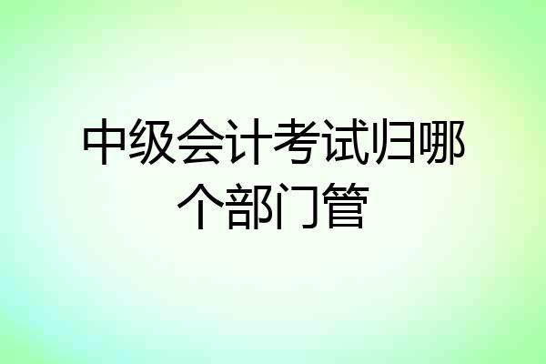 中级会计考试归哪个部门管