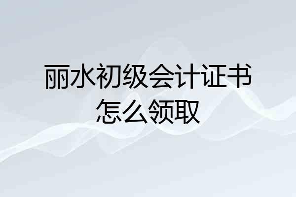 丽水初级会计证书怎么领取