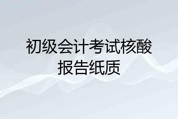 初级会计考试核酸报告纸质