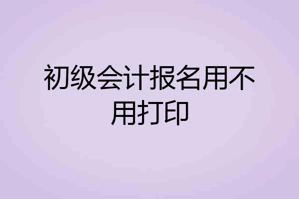 初级会计报名用不用打印