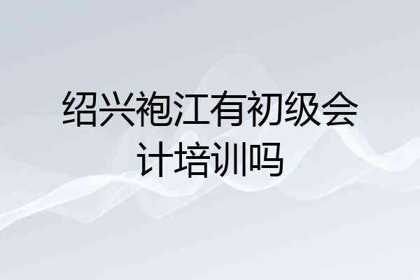 绍兴袍江有初级会计培训吗