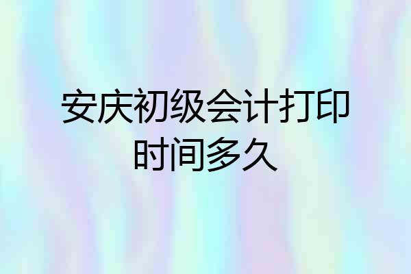 安庆初级会计打印时间多久